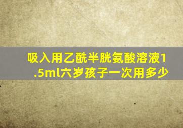 吸入用乙酰半胱氨酸溶液1.5ml六岁孩子一次用多少