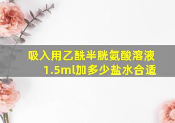 吸入用乙酰半胱氨酸溶液1.5ml加多少盐水合适