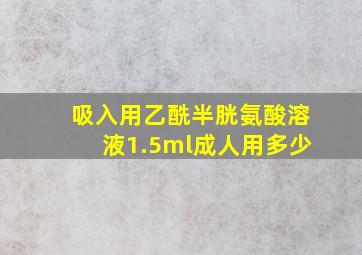 吸入用乙酰半胱氨酸溶液1.5ml成人用多少