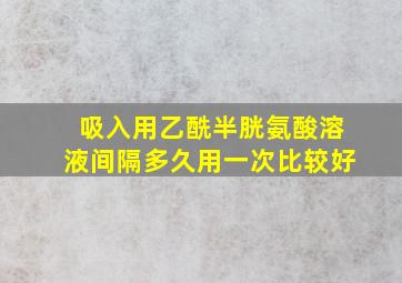 吸入用乙酰半胱氨酸溶液间隔多久用一次比较好