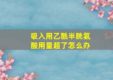 吸入用乙酰半胱氨酸用量超了怎么办