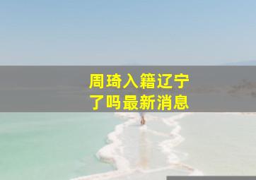 周琦入籍辽宁了吗最新消息