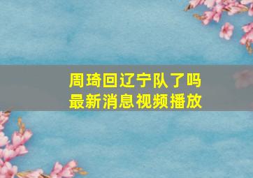 周琦回辽宁队了吗最新消息视频播放