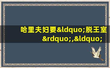 哈里夫妇要“脱王室”,“先斩后奏”女王很失望