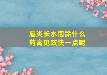 唇炎长水泡涂什么药膏见效快一点呢