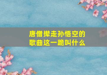 唐僧撵走孙悟空的歌曲这一跪叫什么