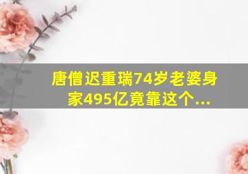 唐僧迟重瑞74岁老婆身家495亿竟靠这个...