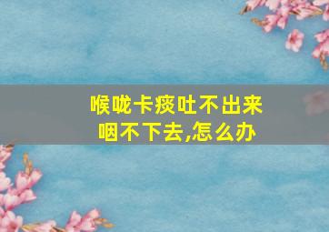 喉咙卡痰吐不出来咽不下去,怎么办