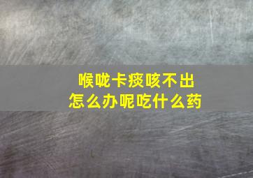 喉咙卡痰咳不出怎么办呢吃什么药