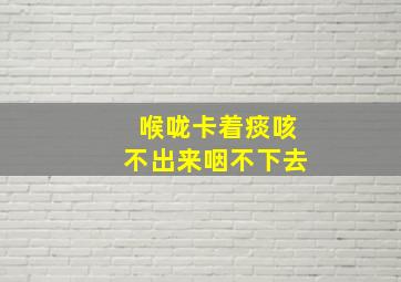 喉咙卡着痰咳不出来咽不下去