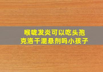 喉咙发炎可以吃头孢克洛干混悬剂吗小孩子