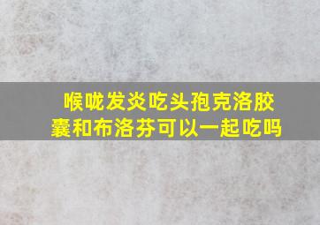 喉咙发炎吃头孢克洛胶囊和布洛芬可以一起吃吗