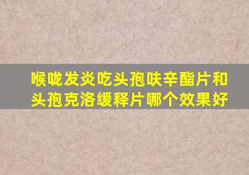 喉咙发炎吃头孢呋辛酯片和头孢克洛缓释片哪个效果好