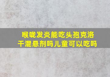 喉咙发炎能吃头孢克洛干混悬剂吗儿童可以吃吗