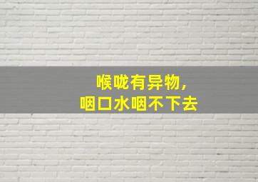 喉咙有异物,咽口水咽不下去