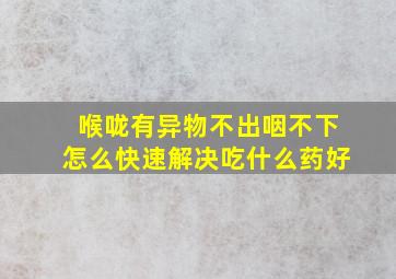 喉咙有异物不出咽不下怎么快速解决吃什么药好