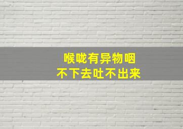 喉咙有异物咽不下去吐不出来