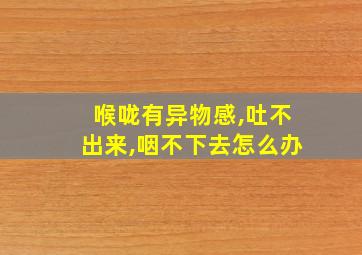 喉咙有异物感,吐不出来,咽不下去怎么办