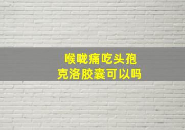 喉咙痛吃头孢克洛胶囊可以吗