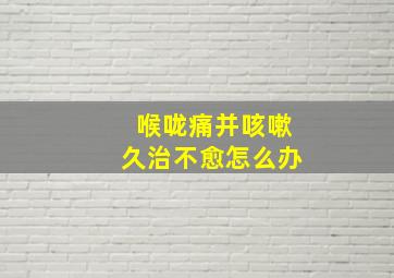 喉咙痛并咳嗽久治不愈怎么办