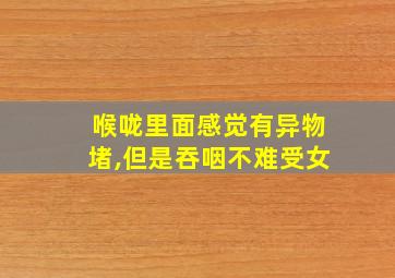 喉咙里面感觉有异物堵,但是吞咽不难受女