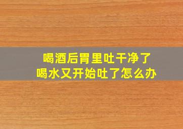 喝酒后胃里吐干净了喝水又开始吐了怎么办