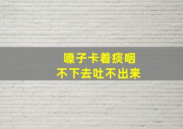 嗓子卡着痰咽不下去吐不出来