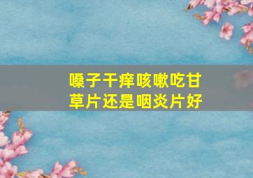 嗓子干痒咳嗽吃甘草片还是咽炎片好