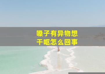 嗓子有异物想干呕怎么回事