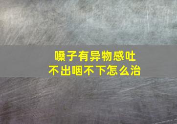 嗓子有异物感吐不出咽不下怎么治