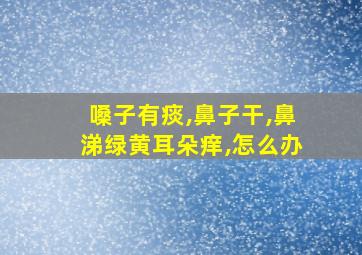 嗓子有痰,鼻子干,鼻涕绿黄耳朵痒,怎么办