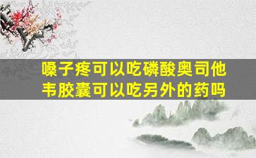 嗓子疼可以吃磷酸奥司他韦胶囊可以吃另外的药吗