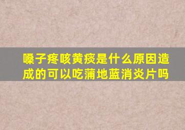 嗓子疼咳黄痰是什么原因造成的可以吃蒲地蓝消炎片吗