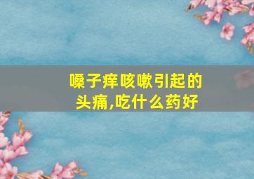 嗓子痒咳嗽引起的头痛,吃什么药好