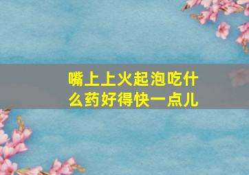 嘴上上火起泡吃什么药好得快一点儿