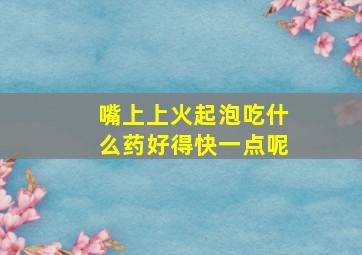 嘴上上火起泡吃什么药好得快一点呢