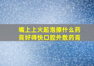 嘴上上火起泡擦什么药膏好得快口腔外敷药膏