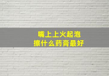 嘴上上火起泡擦什么药膏最好