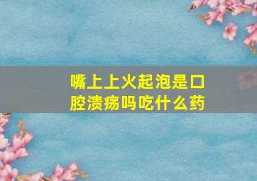 嘴上上火起泡是口腔溃疡吗吃什么药