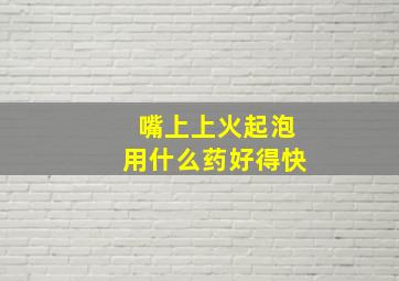 嘴上上火起泡用什么药好得快