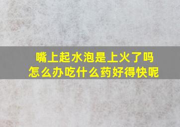 嘴上起水泡是上火了吗怎么办吃什么药好得快呢