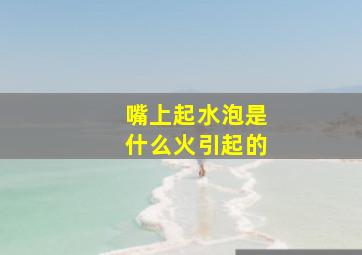 嘴上起水泡是什么火引起的