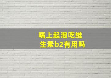 嘴上起泡吃维生素b2有用吗