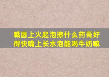 嘴唇上火起泡擦什么药膏好得快嘴上长水泡能喝牛奶嘛