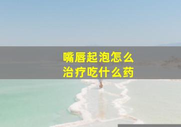 嘴唇起泡怎么治疗吃什么药