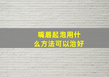 嘴唇起泡用什么方法可以治好