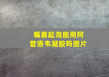 嘴唇起泡能用阿昔洛韦凝胶吗图片