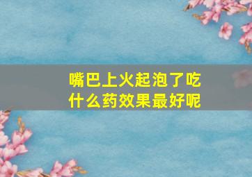 嘴巴上火起泡了吃什么药效果最好呢