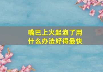 嘴巴上火起泡了用什么办法好得最快