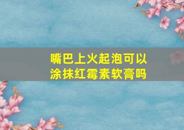 嘴巴上火起泡可以涂抹红霉素软膏吗